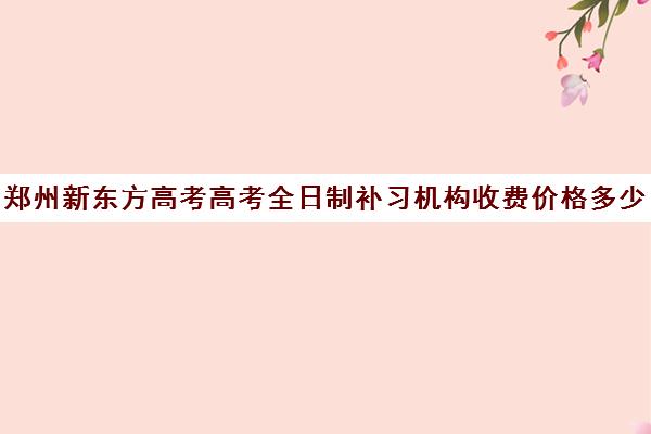 郑州新东方高考高考全日制补习机构收费价格多少钱