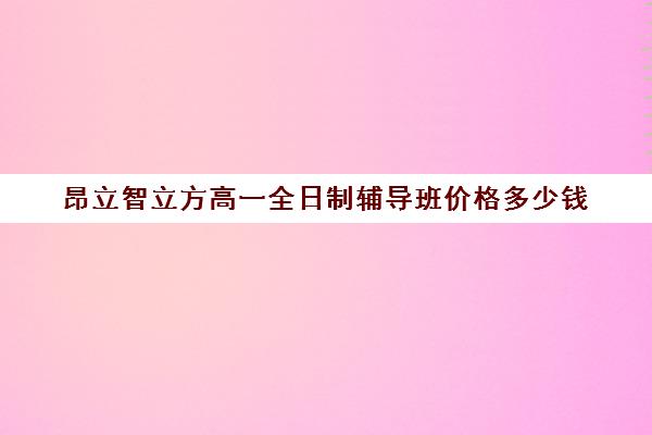 昂立智立方高一全日制辅导班价格多少钱（昂立智立方到底好不好）