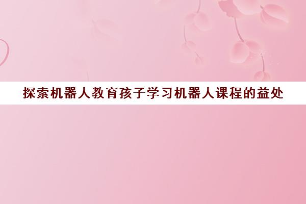 探索机器人教育孩子学习机器人课程的益处