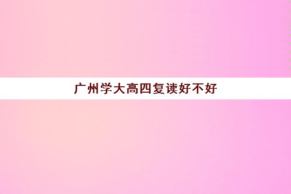 广州学大高四复读好不好(广州高三复读一年大约需要多少钱)