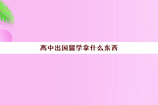 高中出国留学拿什么东西(高中去哪留学比较好)