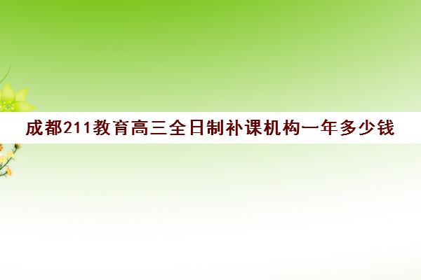 成都211教育高三全日制补课机构一年多少钱(成都高中补课机构排名榜)