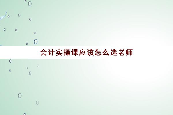 会计实操课应该怎么选老师(初级会计师听哪个老师课比较好)