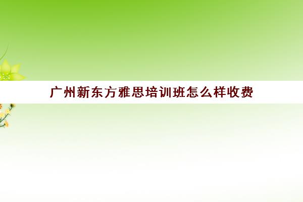 广州新东方雅思培训班怎么样收费(雅思培训班一般怎么收费)