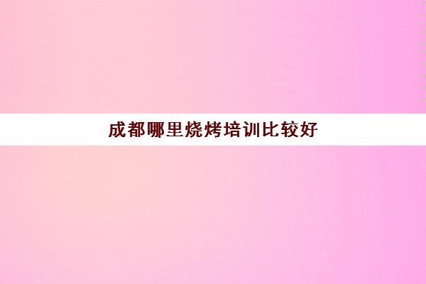 成都哪里烧烤培训比较好(成都学烧烤培训班需要多少钱)