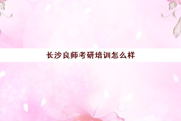 长沙良师考研培训怎么样(长沙考研培训机构排名前五机构)