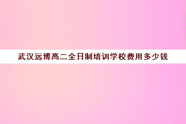 武汉远博高二全日制培训学校费用多少钱(武汉远博高考培训怎么样)