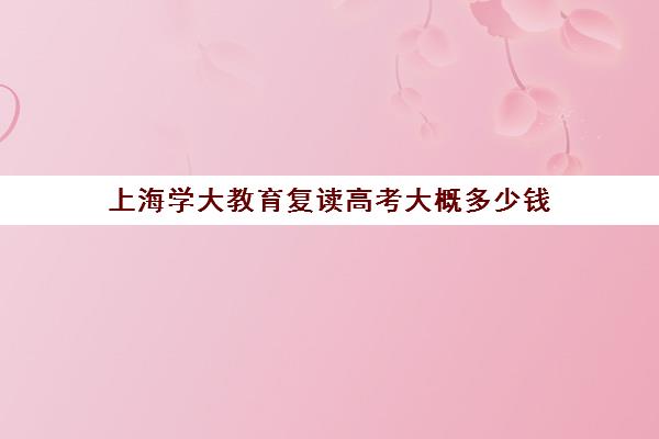 上海学大教育复读高考大概多少钱（高三在本校复读需要多少钱）