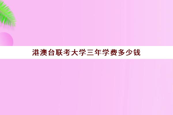 港澳台联考大学三年学费多少钱(港澳台联考可以申请香港的大学吗)