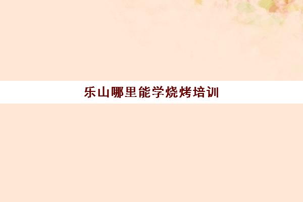 乐山哪里能学烧烤培训(乐山周边可以烤烧烤地方)