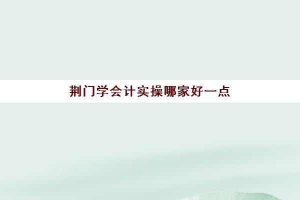 荆门学会计实操哪家好一点(武汉会计培训机构排名)