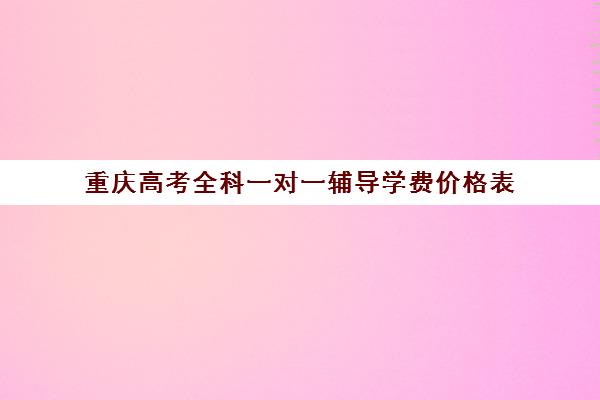 重庆高考全科一对一辅导学费价格表(重庆补课机构哪个好)