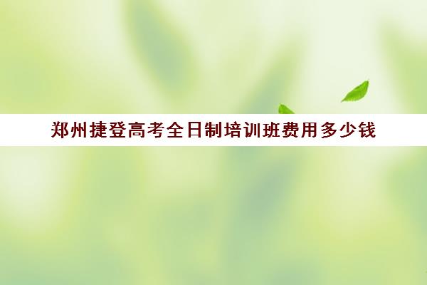 郑州捷登高考全日制培训班费用多少钱(郑州高考辅导机构哪个好)