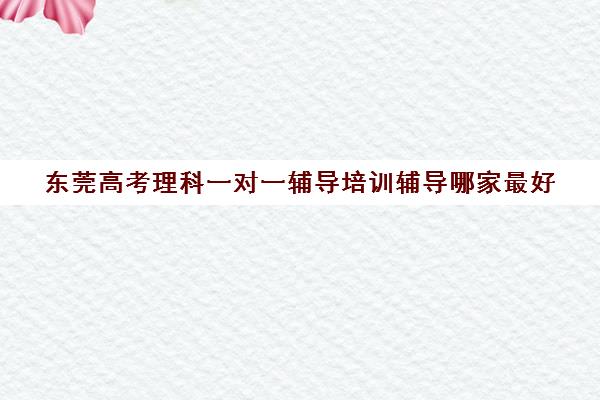 东莞高考理科一对一辅导培训辅导哪家最好(家教一对一辅导机构)