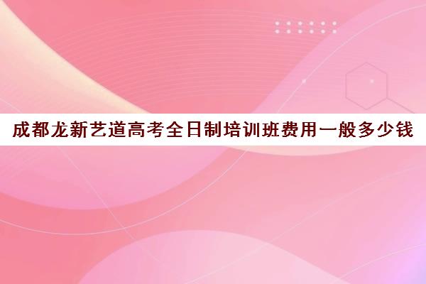 成都龙新艺道高考全日制培训班费用一般多少钱(成都最好艺考培训学校)