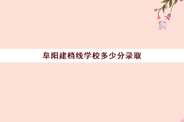 阜阳建档线学校多少分录取(阜阳理工学校分数线多少)