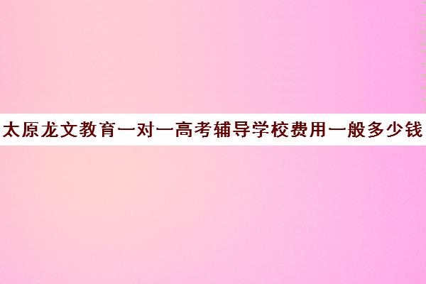 太原龙文教育一对一高考辅导学校费用一般多少钱(龙文一对一有效果吗)