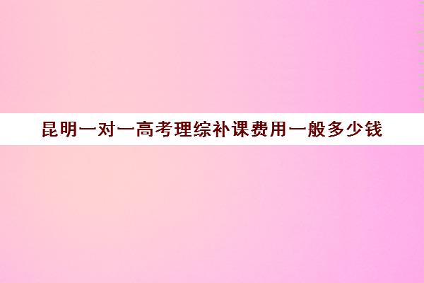 昆明一对一高考理综补课费用一般多少钱(昆明补课哪个机构比较好)