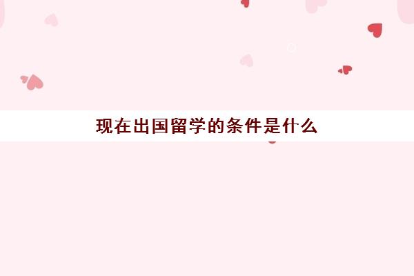 现在出国留学的条件是什么(出国留学需要的条件是什么)