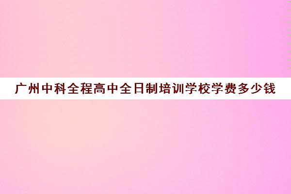 广州中科全程高中全日制培训学校学费多少钱(广州私立高中有哪些学校)