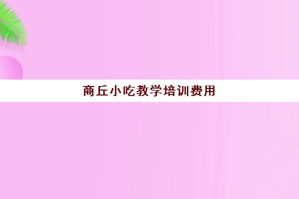 商丘小吃教学培训费用(学小吃培训需要多少钱)