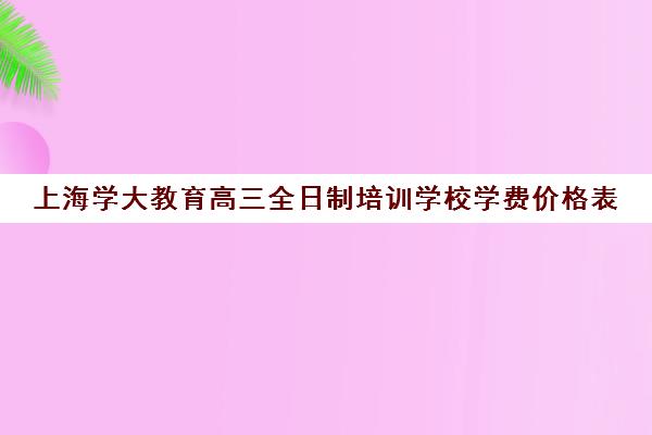 上海学大教育高三全日制培训学校学费价格表（高三全日制补课机构）