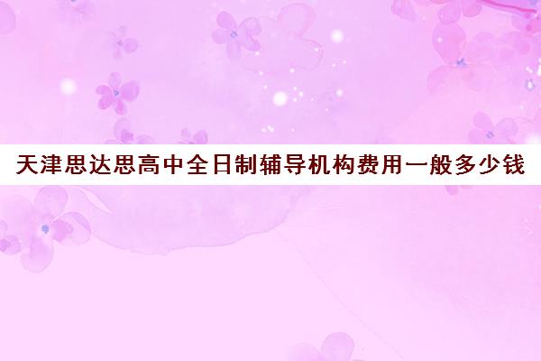 天津思达思高中全日制辅导机构费用一般多少钱(天津最好的高中培训机构)