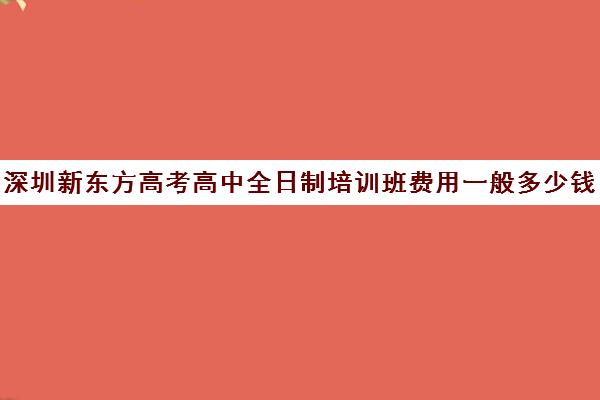 深圳新东方高考高中全日制培训班费用一般多少钱(新东方全日制高考班收费)