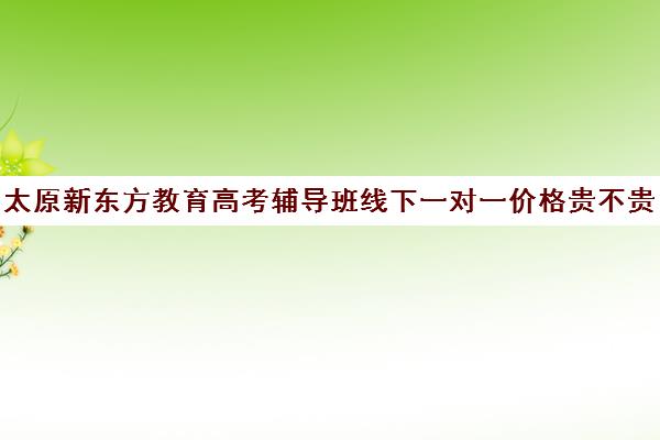 太原新东方教育高考辅导班线下一对一价格贵不贵？多少钱一年(新东方一对一怎么样)