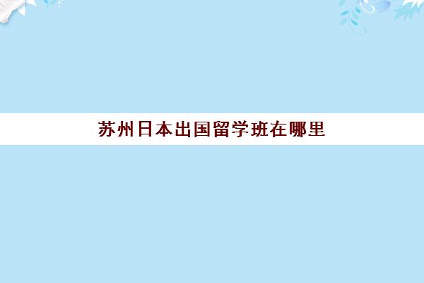 苏州日本出国留学班在哪里(日本留学打工需要什么条件)