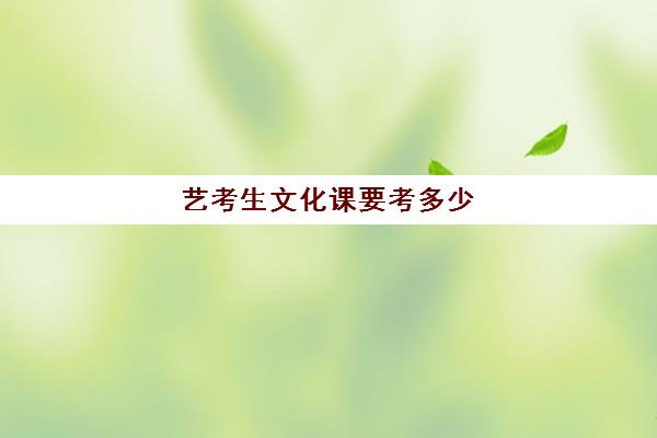 艺考生文化课要考多少(艺考生要考多少分可以上大学)