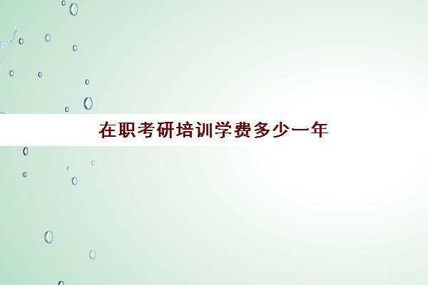 在职考研培训学费多少一年(在职研究生各学校学费)