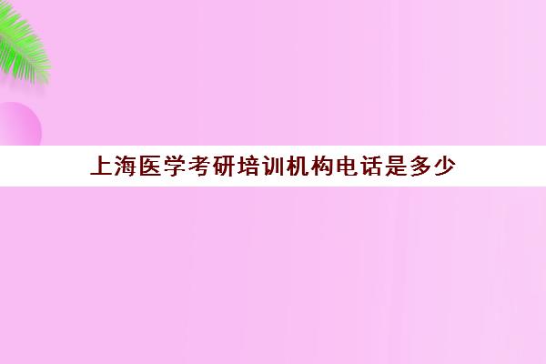 上海医学考研培训机构电话是多少(上海有哪些医学院可以考研)