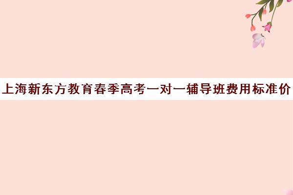 上海新东方教育春季高考一对一辅导班费用标准价格表(春季高考线上辅导班)