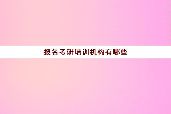 报名考研培训机构有哪些(考研培训机构怎么选)