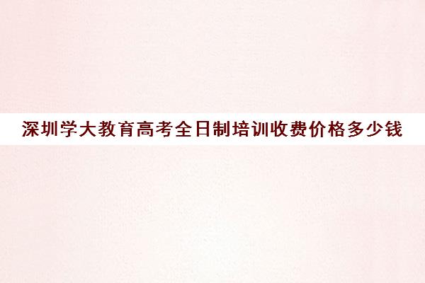 深圳学大教育高考全日制培训收费价格多少钱(深圳学历提升的正规机构)