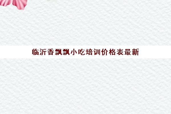 临沂香飘飘小吃培训价格表最新(飘飘香小吃培训好吗)