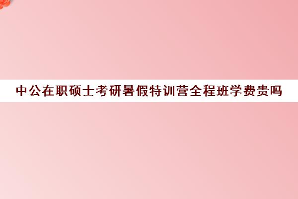 中公在职硕士考研暑假特训营全程班学费贵吗（中公教育考研培训班多少钱）