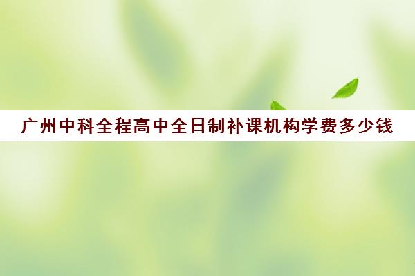 广州中科全程高中全日制补课机构学费多少钱(高中全日制培训机构)