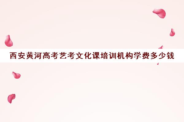 西安黄河高考艺考文化课培训机构学费多少钱(西安艺考培训机构排行榜前十)