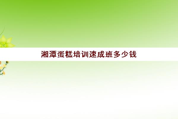 湘潭蛋糕培训速成班多少钱(烘焙培训费用大概多少)