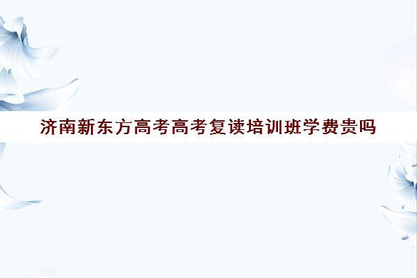 济南新东方高考高考复读培训班学费贵吗(新东方高考复读班价格)