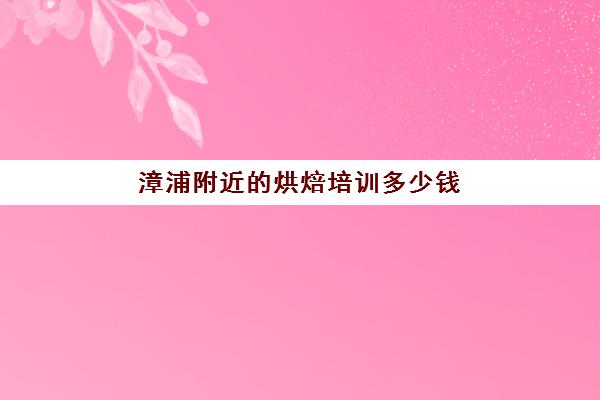 漳浦附近烘焙培训多少钱(厦门烘焙培训学校排行榜)