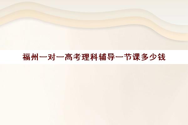 福州一对一高考理科辅导一节课多少钱(福州一对一辅导价格表)