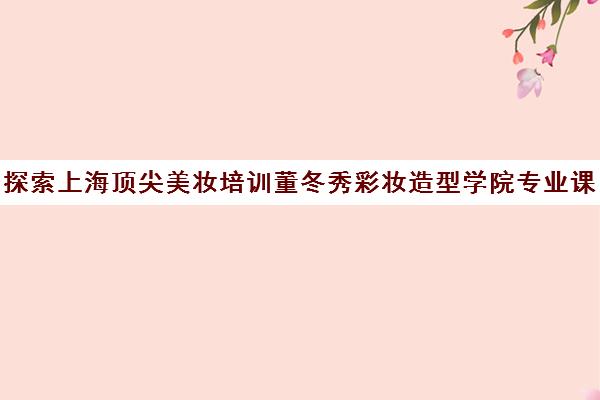 探索上海顶尖美妆培训董冬秀彩妆造型学院专业课程一览