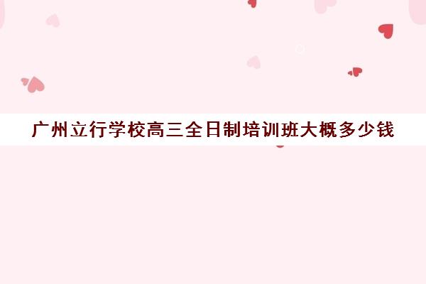 广州立行学校高三全日制培训班大概多少钱(广州有哪些职高开设高考班)