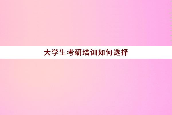 大学生考研培训如何选择(考研网上培训班哪家好)