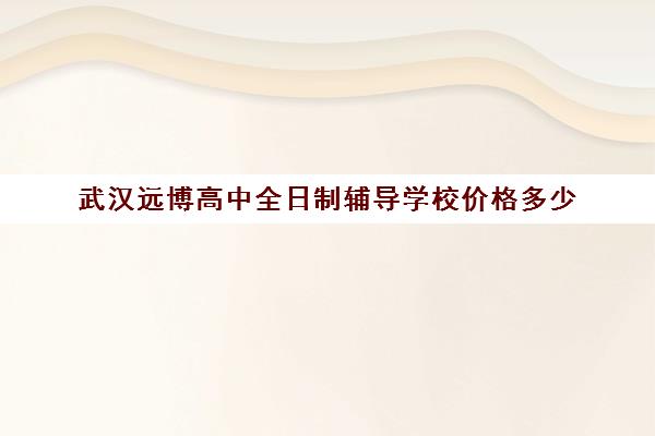 武汉远博高中全日制辅导学校价格多少(武汉睿升学校高中学费)