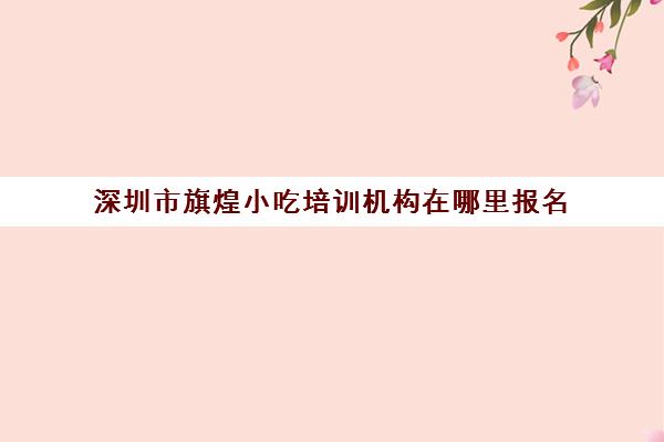 深圳市旗煌小吃培训机构在哪里报名(煌旗小吃有什么品牌)