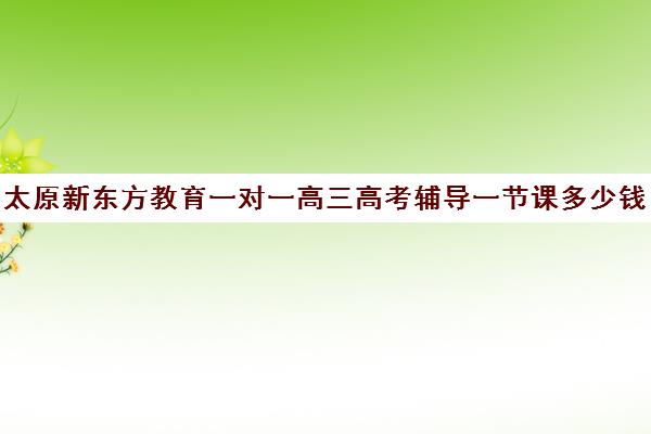 太原新东方教育一对一高三高考辅导一节课多少钱(太原新东方培训学校电话是多少)